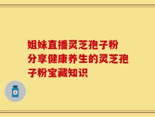 姐妹直播灵芝孢子粉 分享健康养生的灵芝孢子粉宝藏知识