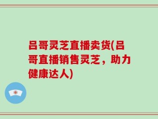 吕哥灵芝直播卖货(吕哥直播销售灵芝，助力健康达人)