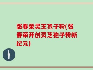张春荣灵芝孢子粉(张春荣开创灵芝孢子粉新纪元)