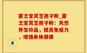 霍之宝灵芝孢子粉_霍之宝灵芝孢子粉：天然养生珍品，提高免疫力，增强身体健康