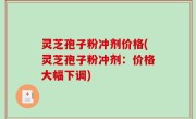 灵芝孢子粉冲剂价格(灵芝孢子粉冲剂：价格大幅下调)