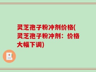 灵芝孢子粉冲剂价格(灵芝孢子粉冲剂：价格大幅下调)