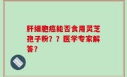 肝细胞癌能否食用灵芝孢子粉？？医学专家解答？