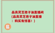 品高灵芝孢子油直播间(品高灵芝孢子油直播：购买有惊喜！)