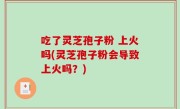 吃了灵芝孢子粉 上火吗(灵芝孢子粉会导致上火吗？)