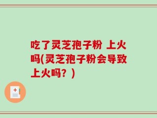 吃了灵芝孢子粉 上火吗(灵芝孢子粉会导致上火吗？)