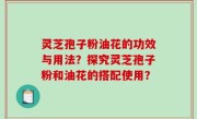 灵芝孢子粉油花的功效与用法？探究灵芝孢子粉和油花的搭配使用？