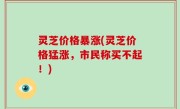 灵芝价格暴涨(灵芝价格猛涨，市民称买不起！)
