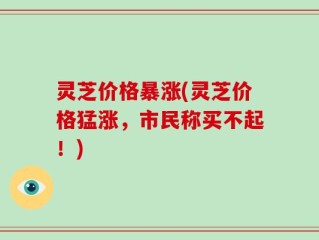灵芝价格暴涨(灵芝价格猛涨，市民称买不起！)