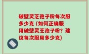 破壁灵芝孢子粉每次服多少克 (如何正确服用破壁灵芝孢子粉？建议每次服用多少克)