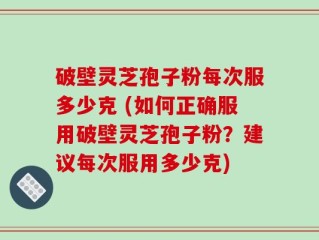 破壁灵芝孢子粉每次服多少克 (如何正确服用破壁灵芝孢子粉？建议每次服用多少克)