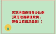 灵芝泡酒应该多少比例(灵芝泡酒最佳比例，醇香口感请您品尝！)