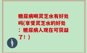 糖尿病喝灵芝水有好处吗(享受灵芝水的好处：糖尿病人现在可获益了！)