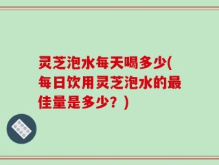 灵芝泡水每天喝多少(每日饮用灵芝泡水的最佳量是多少？)