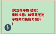 l灵芝孢子粉 破壁(重磅推荐：破壁灵芝孢子粉助力免疫力提升！)
