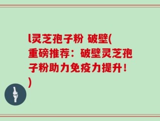 l灵芝孢子粉 破壁(重磅推荐：破壁灵芝孢子粉助力免疫力提升！)