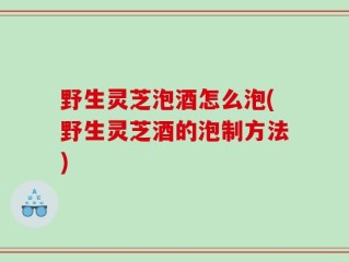 野生灵芝泡酒怎么泡(野生灵芝酒的泡制方法)