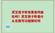灵芝孢子粉有黑色吗能吃吗？灵芝孢子粉是什么东西可以随便吃吗