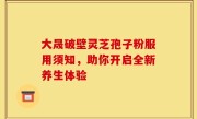 大晟破壁灵芝孢子粉服用须知,助你开启全新养生体验