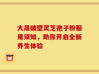 大晟破壁灵芝孢子粉服用须知，助你开启全新养生体验