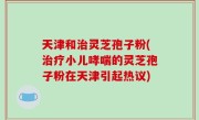 天津和治灵芝孢子粉(治疗小儿哮喘的灵芝孢子粉在天津引起热议)