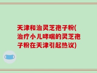 天津和治灵芝孢子粉(治疗小儿哮喘的灵芝孢子粉在天津引起热议)