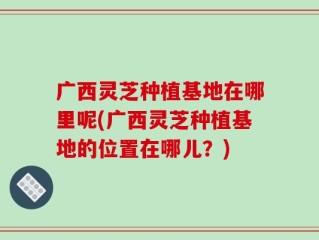 广西灵芝种植基地在哪里呢(广西灵芝种植基地的位置在哪儿？)
