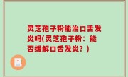 灵芝孢子粉能治口舌发炎吗(灵芝孢子粉：能否缓解口舌发炎？)