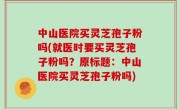 中山医院买灵芝孢子粉吗(就医时要买灵芝孢子粉吗？原标题：中山医院买灵芝孢子粉吗)