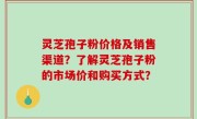 灵芝孢子粉价格及销售渠道？了解灵芝孢子粉的市场价和购买方式？