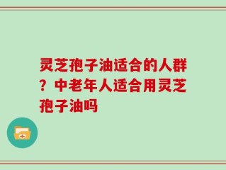 灵芝孢子油适合的人群？中老年人适合用灵芝孢子油吗