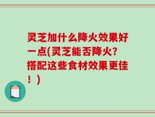 灵芝加什么降火效果好一点(灵芝能否降火？搭配这些食材效果更佳！)