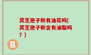 灵芝孢子粉有油花吗(灵芝孢子粉含有油脂吗？)