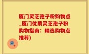 厦门灵芝孢子粉购物点_厦门优质灵芝孢子粉购物指南：精选购物点推荐)