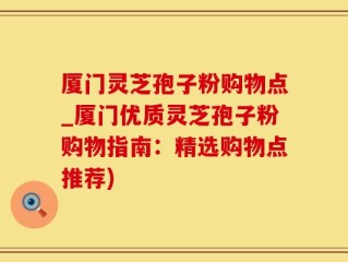 厦门灵芝孢子粉购物点_厦门优质灵芝孢子粉购物指南：精选购物点推荐)