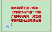 黄芪加灵芝孢子粉加三七的功效与作用？详细介绍中药黄芪、灵芝孢子粉和三七的药用价值？