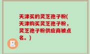 天津买的灵芝孢子粉(天津购买灵芝孢子粉，灵芝孢子粉供应商被点名。)