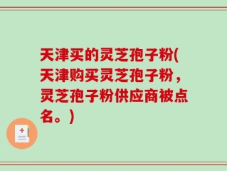 天津买的灵芝孢子粉(天津购买灵芝孢子粉，灵芝孢子粉供应商被点名。)