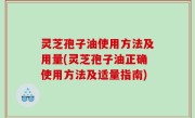 灵芝孢子油使用方法及用量(灵芝孢子油正确使用方法及适量指南)