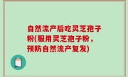 自然流产后吃灵芝孢子粉(服用灵芝孢子粉，预防自然流产复发)