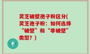 灵芝破壁孢子粉区分(灵芝孢子粉：如何选择“破壁”和“非破壁”类型？)