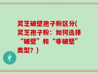 灵芝破壁孢子粉区分(灵芝孢子粉：如何选择“破壁”和“非破壁”类型？)