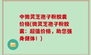 中微灵芝孢子粉胶囊 价格(微灵芝孢子粉胶囊：超值价格，助您强身健体！)