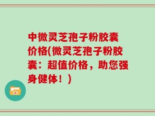 中微灵芝孢子粉胶囊 价格(微灵芝孢子粉胶囊：超值价格，助您强身健体！)