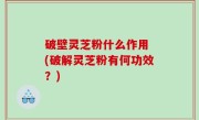 破壁灵芝粉什么作用 (破解灵芝粉有何功效？)