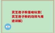 灵芝孢子粉是啥玩意(灵芝孢子粉的功效与用途详解)