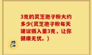 3克的灵芝孢子粉大约多少(灵芝孢子粉每天建议摄入量3克，让你健康无忧。)