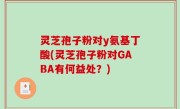 灵芝孢子粉对y氨基丁酸(灵芝孢子粉对GABA有何益处？)