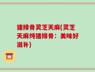猪排骨灵芝天麻(灵芝天麻炖猪排骨：美味好滋补)
