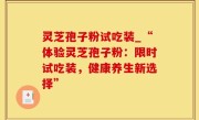 灵芝孢子粉试吃装_“体验灵芝孢子粉：限时试吃装，健康养生新选择”
